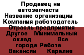 Продавец на автозапчасти › Название организации ­ Компания-работодатель › Отрасль предприятия ­ Другое › Минимальный оклад ­ 30 000 - Все города Работа » Вакансии   . Карелия респ.,Петрозаводск г.